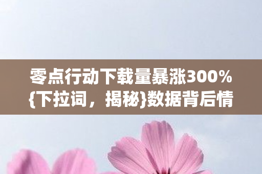 零点行动下载量暴涨300%{下拉词，揭秘}数据背后情怀复兴