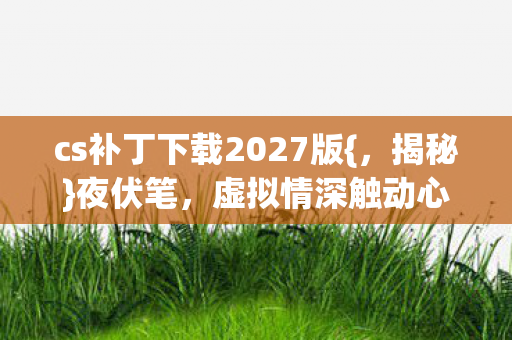 cs补丁下载2027版{,揭秘}夜伏笔,虚拟情深触动心弦 cs补丁下载2027版{,揭秘}夜伏笔,虚拟情深触动心弦