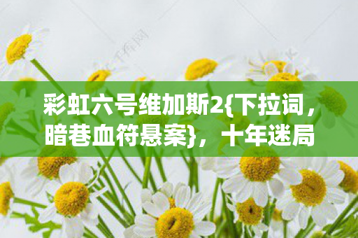 彩虹六号维加斯2{下拉词,暗巷血符悬案},十年迷局待解 彩虹六号维加斯2{下拉词,暗巷血符悬案},十年迷局待解