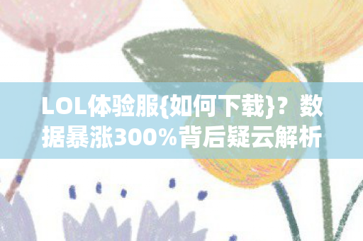 LOL体验服{如何下载}?数据暴涨300%背后疑云解析 LOL体验服{如何下载}?数据暴涨300%背后疑云解析