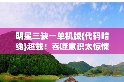 明星三缺一单机版{代码暗线}超载!吞噬意识太惊悚 明星三缺一单机版{代码暗线}超载!吞噬意识太惊悚