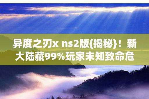 异度之刃x ns2版{揭秘}!新大陆藏99%玩家未知致命危机 异度之刃x ns2版{揭秘}!新大陆藏99%玩家未知致命危机