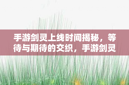 手游剑灵上线时间揭秘，等待与期待的交织，手游剑灵上线时间曝光，玩家期待已久