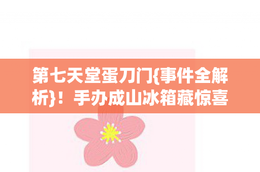 第七天堂蛋刀门{事件全解析}！手办成山冰箱藏惊喜