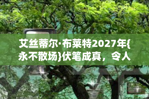 艾丝蒂尔·布莱特2027年{永不散场}伏笔成真,令人动容 艾丝蒂尔·布莱特2027年{永不散场}伏笔成真,令人动容