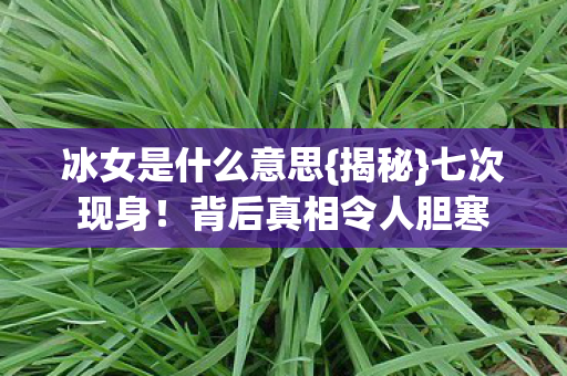 冰女是什么意思{揭秘}七次现身！背后真相令人胆寒