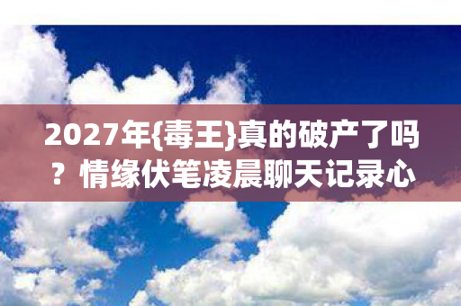 2027年{毒王}真的破产了吗?情缘伏笔凌晨聊天记录心酸 2027年{毒王}真的破产了吗?情缘伏笔凌晨聊天记录心酸