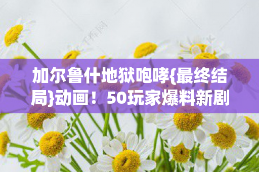 加尔鲁什地狱咆哮{最终结局}动画！50玩家爆料新剧情