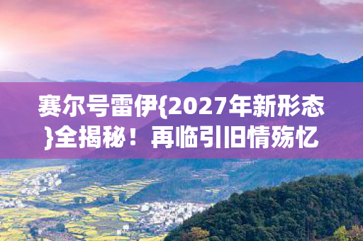 赛尔号雷伊{2027年新形态}全揭秘！再临引旧情殇忆往昔