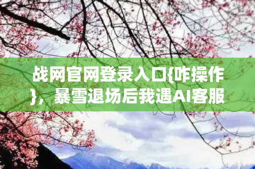暴雪退场后我遇AI客服哭声图片