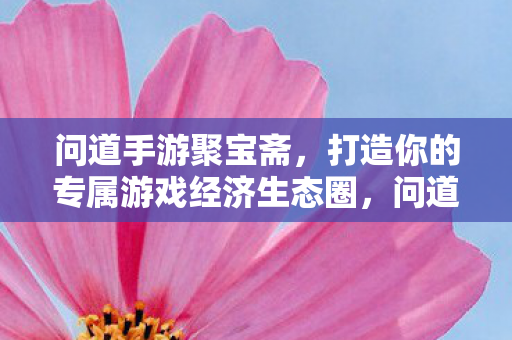 问道手游聚宝斋，打造你的专属游戏经济生态圈，问道手游聚宝斋，打造专属游戏经济生态圈