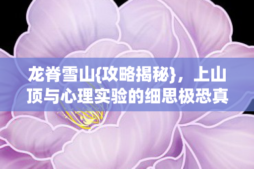龙脊雪山{攻略揭秘},上山顶与心理实验的细思极恐真相 龙脊雪山{攻略揭秘},上山顶与心理实验的细思极恐真相