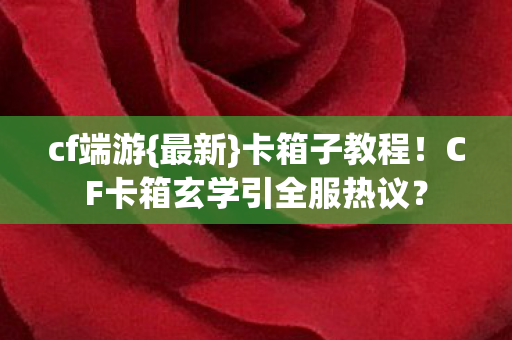 cf端游{最新}卡箱子教程!CF卡箱玄学引全服热议? cf端游{最新}卡箱子教程!CF卡箱玄学引全服热议?