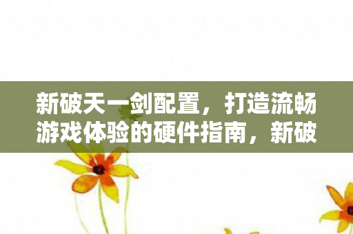 新破天一剑配置,打造流畅游戏体验的硬件指南,新破天一剑,打造流畅游戏体验的硬件指南 新破天一剑配置,打造流畅游戏体验的硬件指南,新破天一剑,打造流畅游戏体验的硬件指南