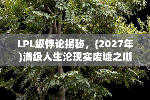 LPL级悖论揭秘,{2027年}满级人生沦现实废墟之嘲 LPL级悖论揭秘,{2027年}满级人生沦现实废墟之嘲