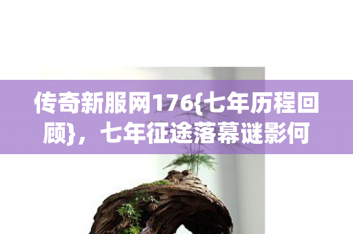 传奇新服网176{七年历程回顾},七年征途落幕谜影何处寻? 传奇新服网176{七年历程回顾},七年征途落幕谜影何处寻?