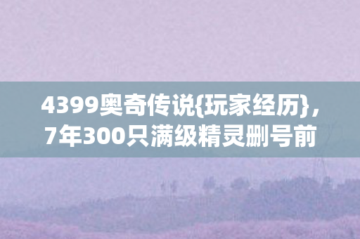 4399奥奇传说{玩家经历},7年300只满级精灵删号前泪目 4399奥奇传说{玩家经历},7年300只满级精灵删号前泪目