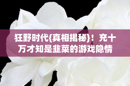 狂野时代{真相揭秘}!充十万才知是韭菜的游戏隐情 狂野时代{真相揭秘}!充十万才知是韭菜的游戏隐情