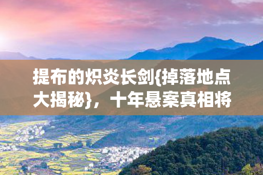 提布的炽炎长剑{掉落地点大揭秘},十年悬案真相将明 提布的炽炎长剑{掉落地点大揭秘},十年悬案真相将明