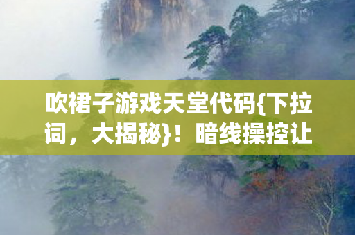 吹裙子游戏天堂代码{下拉词,大揭秘}!暗线操控让人惊 吹裙子游戏天堂代码{下拉词,大揭秘}!暗线操控让人惊
