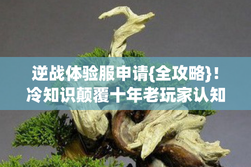 逆战体验服申请{全攻略}!冷知识颠覆十年老玩家认知 逆战体验服申请{全攻略}!冷知识颠覆十年老玩家认知