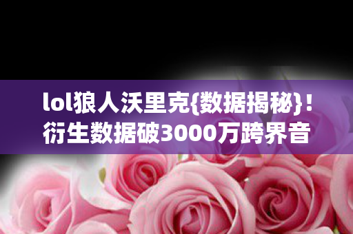 lol狼人沃里克{数据揭秘}！衍生数据破3000万跨界音乐时尚