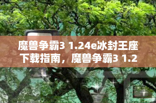 魔兽争霸3 1.24e冰封王座下载指南,魔兽争霸3 1.24e冰封王座下载全攻略 魔兽争霸3 1.24e冰封王座下载指南,魔兽争霸3 1.24e冰封王座下载全攻略