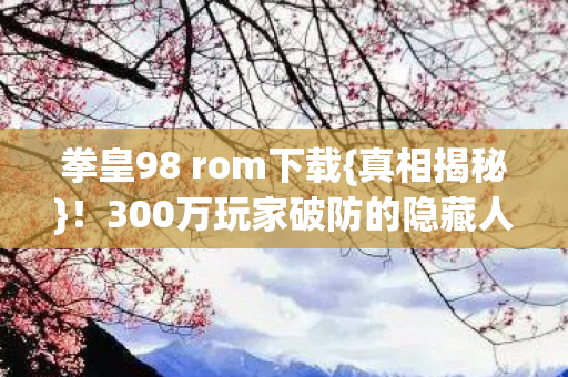 拳皇98 rom下载{真相揭秘}!300万玩家破防的隐藏人数谜团 拳皇98 rom下载{真相揭秘}!300万玩家破防的隐藏人数谜团