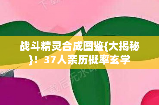 战斗精灵合成图鉴{大揭秘}!37人亲历概率玄学 战斗精灵合成图鉴{大揭秘}!37人亲历概率玄学