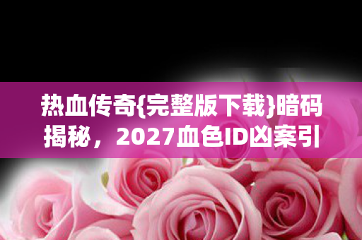 热血传奇{完整版下载}暗码揭秘,2027血色ID凶案引关注 热血传奇{完整版下载}暗码揭秘,2027血色ID凶案引关注
