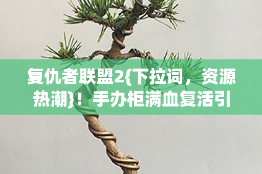 复仇者联盟2{下拉词，资源热潮}！手办柜满血复活引关注
