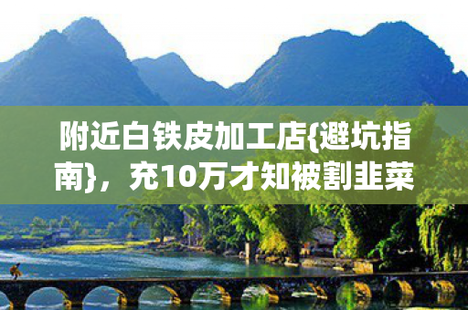 附近白铁皮加工店{避坑指南},充10万才知被割韭菜 附近白铁皮加工店{避坑指南},充10万才知被割韭菜