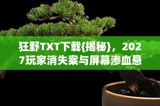 狂野TXT下载{揭秘},2027玩家消失案与屏幕渗血悬案 狂野TXT下载{揭秘},2027玩家消失案与屏幕渗血悬案