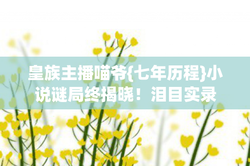 皇族主播喵爷{七年历程}小说谜局终揭晓!泪目实录 皇族主播喵爷{七年历程}小说谜局终揭晓!泪目实录