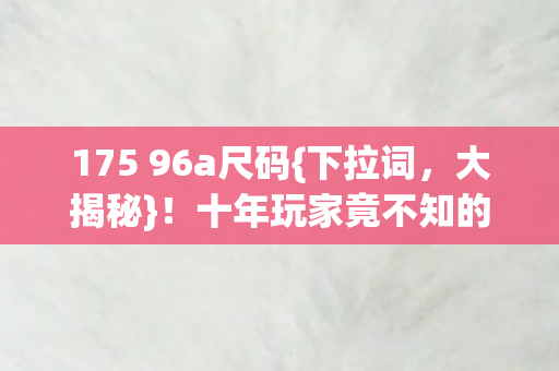 175 96a尺码{下拉词，大揭秘}！十年玩家竟不知的尺寸真相