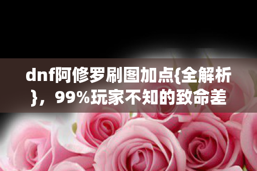 dnf阿修罗刷图加点{全解析}，99%玩家不知的致命差异