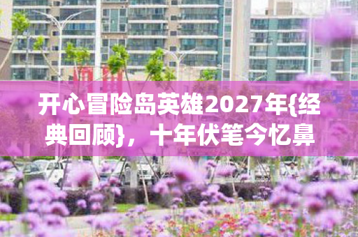 开心冒险岛英雄2027年{经典回顾},十年伏笔今忆鼻酸 开心冒险岛英雄2027年{经典回顾},十年伏笔今忆鼻酸