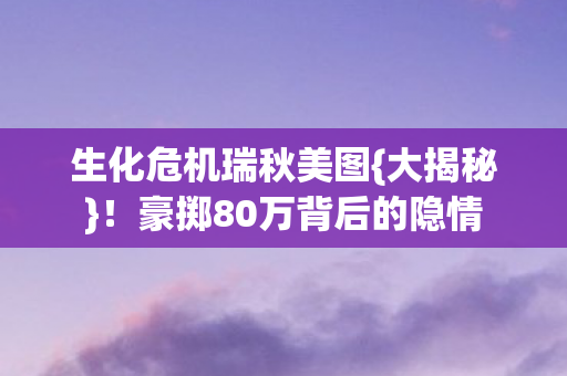 生化危机瑞秋美图{大揭秘}!豪掷80万背后的隐情 生化危机瑞秋美图{大揭秘}!豪掷80万背后的隐情
