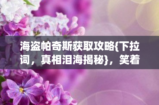 海盗帕奇斯获取攻略{下拉词,真相泪海揭秘},笑着赢下它! 海盗帕奇斯获取攻略{下拉词,真相泪海揭秘},笑着赢下它!