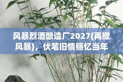 风暴烈酒酿造厂2027{再掀风暴},伏笔旧情殇忆当年 风暴烈酒酿造厂2027{再掀风暴},伏笔旧情殇忆当年
