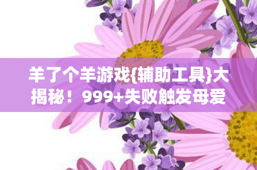羊了个羊游戏{辅助工具}大揭秘!999+失败触发母爱彩蛋 羊了个羊游戏{辅助工具}大揭秘!999+失败触发母爱彩蛋