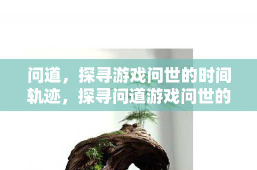 问道,探寻游戏问世的时间轨迹,探寻问道游戏问世的时间轨迹 问道,探寻游戏问世的时间轨迹,探寻问道游戏问世的时间轨迹