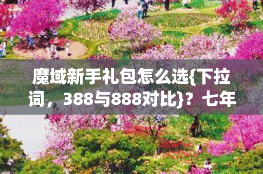 魔域新手礼包怎么选{下拉词，388与888对比}？七年老玩家揭秘
