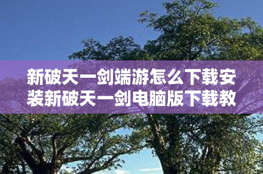 新破天一剑端游怎么下载安装新破天一剑电脑版下载教程，新破天一剑端游下载安装全攻略，电脑版下载教程