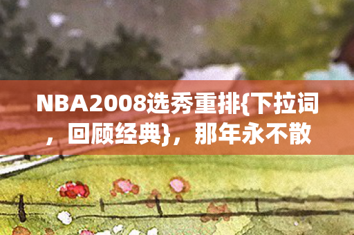 NBA2008选秀重排{下拉词,回顾经典},那年永不散场今各天涯 NBA2008选秀重排{下拉词,回顾经典},那年永不散场今各天涯