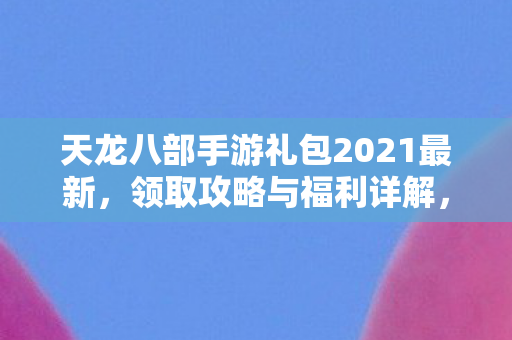 天龙八部手游2021最新礼包领取攻略及福利详解图片