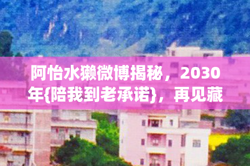 阿怡水獭微博揭秘,2030年{陪我到老承诺},再见藏伏笔 阿怡水獭微博揭秘,2030年{陪我到老承诺},再见藏伏笔