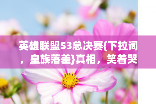 英雄联盟S3总决赛{下拉词,皇族落差}真相,笑着哭这坑我认了! 英雄联盟S3总决赛{下拉词,皇族落差}真相,笑着哭这坑我认了!