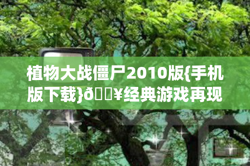 植物大战僵尸2010版{手机版下载}🔥经典游戏再现手机端 植物大战僵尸2010版{手机版下载}🔥经典游戏再现手机端