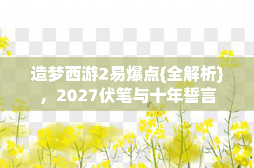 造梦西游2易爆点{全解析}，2027伏笔与十年誓言